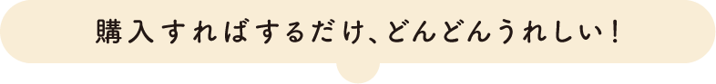 購入すればするだけ、どんどんうれしい！